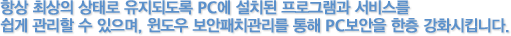 항상 최상의 상태로 유지되도록 PC에 설치된 프로그램과 서비스를 쉽게 관리할 수 있으며, 윈도우 보안패치관리를 통해 PC보안을 한층 강화 시킵니다.
