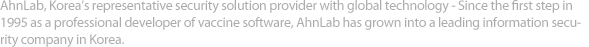 AhnLab, Korea’s representative security solution provider with global technology – Since the first step in 1995 as a professional developer of vaccine software, AhnLab has grown into a leading information security company in Korea.