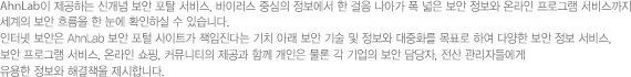안철수연구소가 제공하는 신개념 보안 포탈 서비스, 바이러스 중심의 정보에서 한 걸음 나아가 폭 넓은 보안 정보와 온라인 프로그램 서비스까지 세계의 보안 흐름을 한 눈에 확인하실 수 있습니다.인터넷 보안은 안철수연구소 보안 포털 사이트가 책임진다는 기치 아래 보안 기술 및 정보와 대중화를 목표로 하여 다양한 보안 정보 서비스, 보안 프로그램 서비스, 온라인 쇼핑, 커뮤니티의 제공과 함께 개인은 물론 각 기업의 보안 담당자, 전산 관리자들에게 유용한 정보와 해결책을 제시합니다.