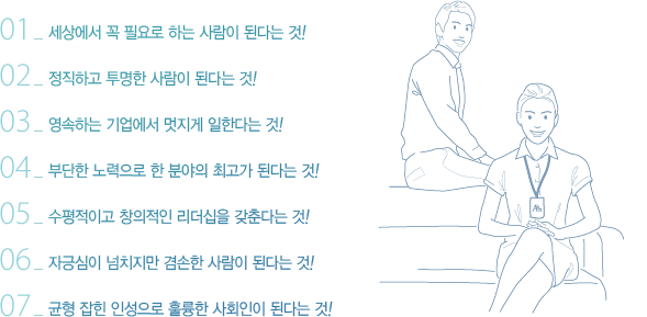 01_세상에서 꼭 필요로 하는 사람이 된다는 것!02_정직하고 투명한 사람이 된다는 것!03_영속하는 기업에서 멋지게 일한다는 것!04_부단한 노력으로 한 분야의 최고가 된다는 것!05_수평적이고 창의적인 리더십을 갖춘다는 것!06_자긍심이 넘치지만 겸손한 사람이 된다는 것!07_균형 잡힌 인성으로 훌륭한 사회인이 된다는 것!