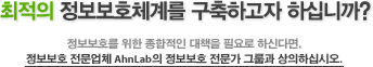 최적의 정보보호체계를 구축하고자 하십니까? 정보보호를 위한 종합적인 대책을 필요로 하신다면, 정보보호 전문업체 AhnLab의 정보보호 전문가 그룹과 상의하십시오.
