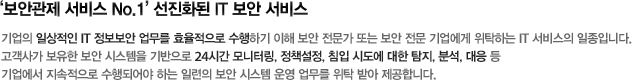 ‘보안관제 서비스 No.1’ 선진화된 IT 보안 서비스 - 기업의 일상적인 IT 정보보안 업무를 효율적으로 수행하기 이해 보안 전문가 또는 보안 전문 기업에게 위탁하는 IT 서비스의 일종입니다.