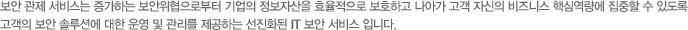 보안 관제 서비스는 증가하는 보안위협으로부터 기업의 정보자산을 효율적으로 보호하고 나아가 고객 자신의 비즈니스 핵심역량에 집중할 수 있도록 고객의 보안 솔루션에 대한 운영 및 관리를 제공하는 선진화된 IT 보안 서비스 입니다.