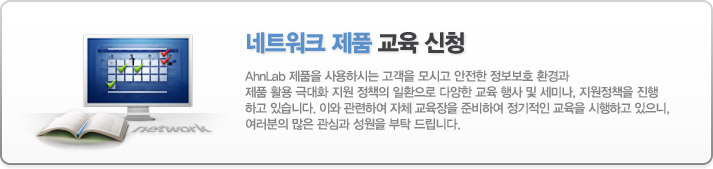 AhnLab 제품을 사용하시는 고객을 모시고 안전한 정보보호 환경과 제품 활용 극대화 지원 정책의 일환으로 다양한 교육 행사 및 세미나, 지원정책을 진행 하고 있습니다. 이와 관련하여 자체 교육장을 준비하여 정기적인 교육을 시행하고 있으니, 여러분의 많은 관심과 성원을 부탁 드립니다.