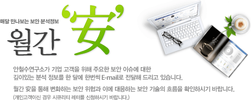 매달 만나보는 보안 분석정보 월간 '安' - 안철수연구소가 기업 고객을 위해 주요한 보안 이슈에 대한 깊이있는 분석 정보를 한 달에 한번씩 E-mail로 전달해 드리고 있습니다. 월간 安을 통해 변화하는 보안 위협과 이에 대응하는 보안 기술의 흐름을 확인하시기 바랍니다.(개인고객이신 경우 보안 뉴스레터를 신청하시기 바랍니다.)