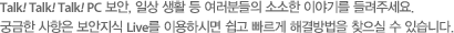 Talk! Talk! Talk! PC 보안, 일상 생활 등 여러분들의 소소한 이야기를 들려주세요. 궁금한 사항은 보안지식 Live를 이용하시면 쉽고 빠르게 해결방법을 찾으실 수 있습니다.