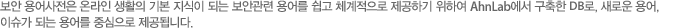 보안 용어사전은 온라인 생활의 기본 지식이 되는 보안관련 용어를 쉽고 체계적으로 제공하기 위하여 안철수연구소에서 구축한 DB로, 새로운 용어, 이슈가 되는 용어를 중심으로 제공됩니다.