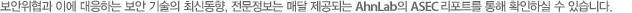 보안위협과 이에 대응하는 보안 기술의 최신동향, 전문정보는 매달 제공되는 AhnLab의 ASEC 리포트를 통해 확인하실 수 있습니다.