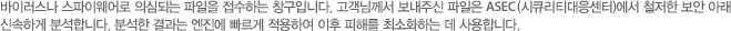 바이러스나 스파이웨어로 의심되는 파일을 접수하는 창구입니다. 고객님께서 보내주신 파일은 ASEC (시큐리티대응센터)에서 철저한 보안 아래 신속하게 분석합니다. 분석한 결과는 엔진에 빠르게 적용하여 이후 피해를 최소화하는 데 사용합니다.