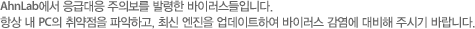 안철수연구소에서 응급대응 주의보를 발령한 바이러스들입니다. 항상 내 PC의 취약점을 파악하고, 최신 엔진을 업데이트하여 바이러스 감염에 대비해 주시기 바랍니다.