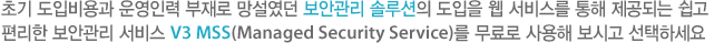 초기 도입비용과 운영인력 부재로 망설였던 보안관리 솔루션의 도입을 웹 서비스를 통해 제공되는 쉽고 편리한 보안관리 서비스 V3 MSS(Managed Security Service)를 무료로 사용해 보시고 선택하세요