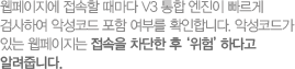 웹페이지에 접속할 때마다 V3 통합 엔진이 빠르게 검사하여 악성코드 포함 여부를 확인합니다. 악성코드가 있는 웹페이지는 접속을 차단한 후‘위험’하다고 알려줍니다.