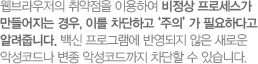웹브라우저의 취약점을 이용하여 비정상 프로세스가 만들어지는 경우, 이를 차단하고‘주의’가 필요하다고 알려줍니다. 백신 프로그램에 반영되지 않은 새로운 악성코드나 변종 악성코드까지 차단할 수 있습니다.