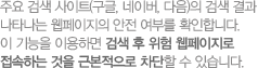 주요 검색 사이트(구글, 네이버, 다음)의 검색 결과 나타나는 웹페이지의 안전 여부를 확인합니다. 이 기능을 이용하면 검색 후 위험 웹페이지로 접속하는 것을 근본적으로 차단할 수 있습니다.