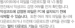 웹사이트에서 파일을 다운로드할 때 V3 통합 엔진에서 악성코드 감염 여부를 먼저 확인합니다. 악성코드에 감염된 파일은 PC에 설치되기 전에 삭제할 수 있습니다.  또한 여러 개의 파일을 동시에 다운로드하거나 이전에 다운로드한 내역을 관리할 수 있는 멀티 다운로드 기능을 제공합니다.