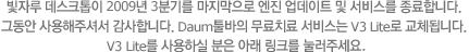 빛자루 데스크톱이 2009년 3분기를 마지막으로 엔진 업데이트 및 서비스를 종료합니다. 그동안 사용해 주셔서 감사합니다 Daum툴바의 무료치료 서비스는 V3 liste로 교체됩니다. V3 Lite를 사용하실 분은 아래 링크를 눌러주세요.