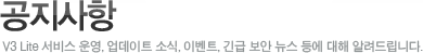공지사항
V3 Lite 서비스 운영, 업데이트 소식, 이벤트, 긴급 보안 뉴스 등에 대해 알려드립니다.