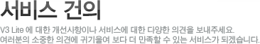 서비스 건의V3 Lite에 대한 개선사항이나 서비스에 대한 다양한 의견을 보내주세요.여러분의 소중한 의견에 귀길울여 보다 더 만족할 수 있는 서비스가 되겠습니다.