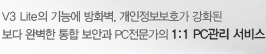 V3 Lite의 기능에 방화벽, 개인정보보호가 강화된 보다 완벽한 통합 보안과 PC전문가의 1:1 PC관리 서비스
