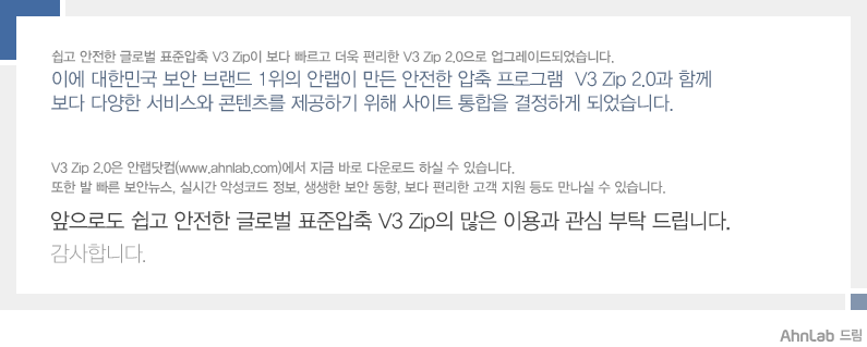 대한민국 보안 브랜드 1위의 안철수연구소가 만든 안전한 압축 프로그램 V3 Zip 2.0과 함께 보다 다양한 서비스와 콘텐츠를 제공하기 위해 사이트 통합을 결정하게 되었습니다.